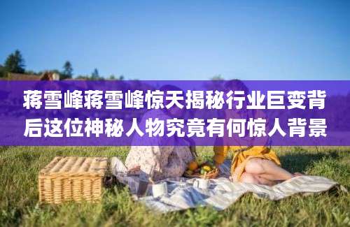 蒋雪峰蒋雪峰惊天揭秘行业巨变背后这位神秘人物究竟有何惊人背景