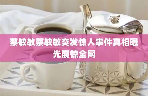 蔡敏敏蔡敏敏突发惊人事件真相曝光震惊全网