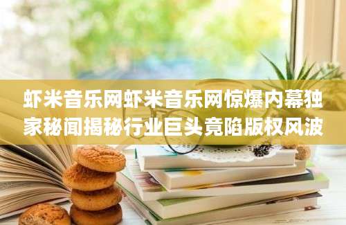 虾米音乐网虾米音乐网惊爆内幕独家秘闻揭秘行业巨头竟陷版权风波