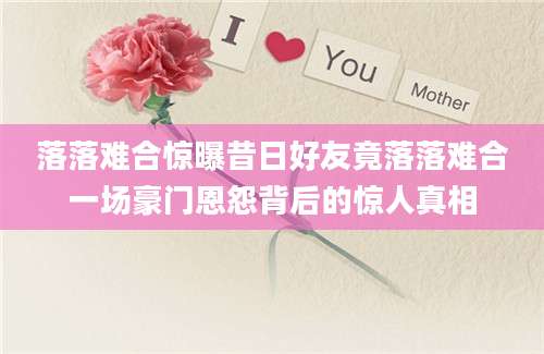 落落难合惊曝昔日好友竟落落难合一场豪门恩怨背后的惊人真相