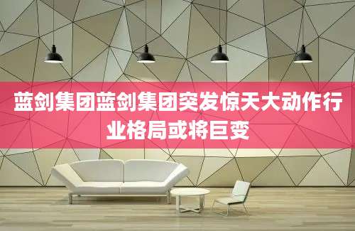 蓝剑集团蓝剑集团突发惊天大动作行业格局或将巨变