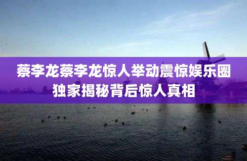 蔡李龙蔡李龙惊人举动震惊娱乐圈独家揭秘背后惊人真相