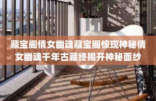 藏宝阁倩女幽魂藏宝阁惊现神秘倩女幽魂千年古藏终揭开神秘面纱