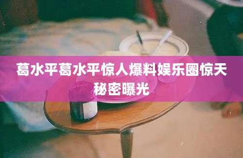 葛水平葛水平惊人爆料娱乐圈惊天秘密曝光