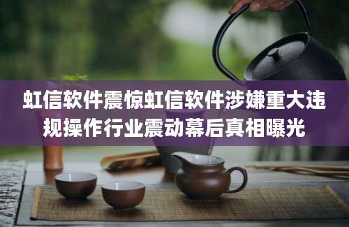 虹信软件震惊虹信软件涉嫌重大违规操作行业震动幕后真相曝光