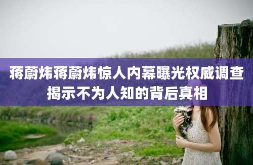 蒋蔚炜蒋蔚炜惊人内幕曝光权威调查揭示不为人知的背后真相