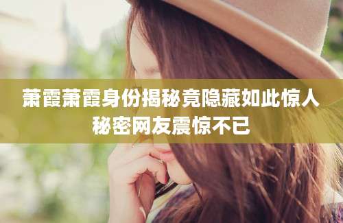 萧霞萧霞身份揭秘竟隐藏如此惊人秘密网友震惊不已