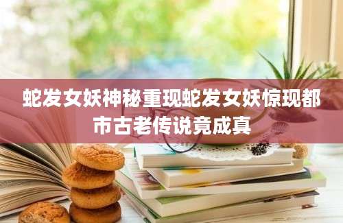 蛇发女妖神秘重现蛇发女妖惊现都市古老传说竟成真