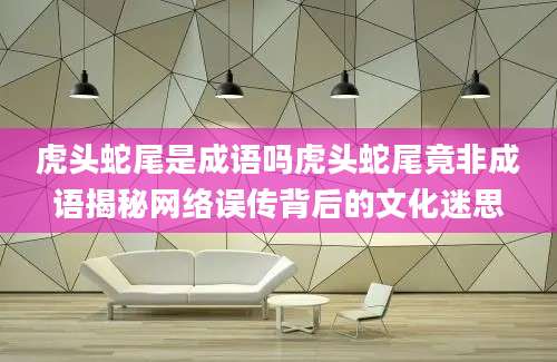 虎头蛇尾是成语吗虎头蛇尾竟非成语揭秘网络误传背后的文化迷思