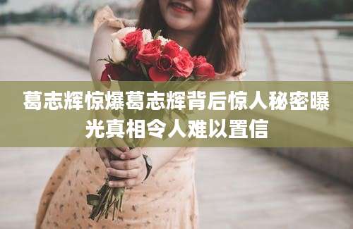 葛志辉惊爆葛志辉背后惊人秘密曝光真相令人难以置信