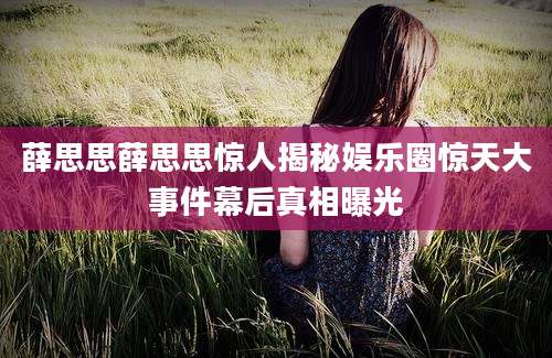薛思思薛思思惊人揭秘娱乐圈惊天大事件幕后真相曝光