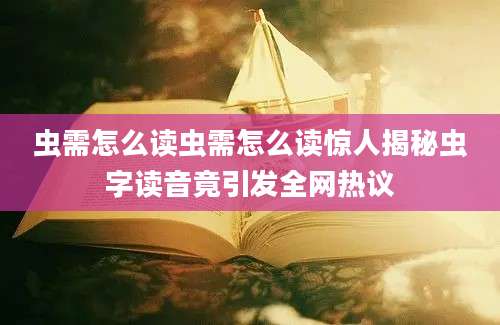 虫需怎么读虫需怎么读惊人揭秘虫字读音竟引发全网热议