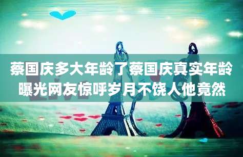 蔡国庆多大年龄了蔡国庆真实年龄曝光网友惊呼岁月不饶人他竟然