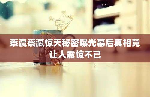 蔡瀛蔡瀛惊天秘密曝光幕后真相竟让人震惊不已