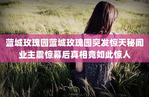 蓝城玫瑰园蓝城玫瑰园突发惊天秘闻业主震惊幕后真相竟如此惊人