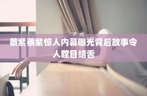 蔡紫蔡紫惊人内幕曝光背后故事令人瞠目结舌