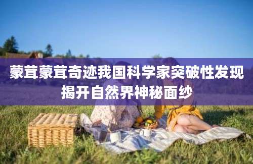 蒙茸蒙茸奇迹我国科学家突破性发现揭开自然界神秘面纱
