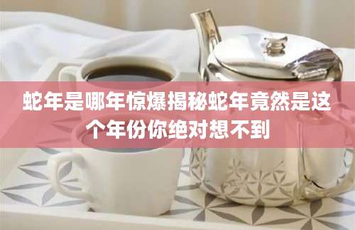 蛇年是哪年惊爆揭秘蛇年竟然是这个年份你绝对想不到