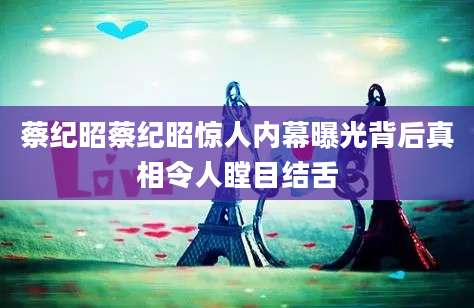 蔡纪昭蔡纪昭惊人内幕曝光背后真相令人瞠目结舌