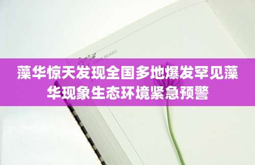 藻华惊天发现全国多地爆发罕见藻华现象生态环境紧急预警