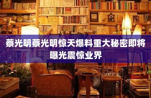 蔡光明蔡光明惊天爆料重大秘密即将曝光震惊业界