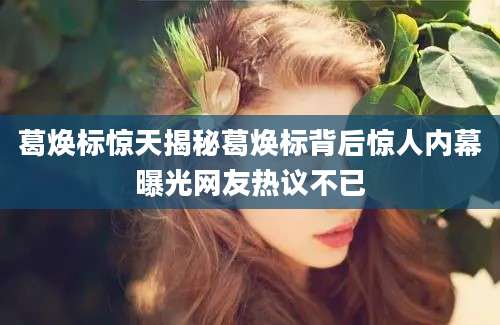 葛焕标惊天揭秘葛焕标背后惊人内幕曝光网友热议不已