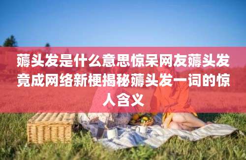 薅头发是什么意思惊呆网友薅头发竟成网络新梗揭秘薅头发一词的惊人含义