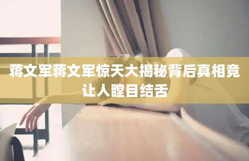 蒋文军蒋文军惊天大揭秘背后真相竟让人瞠目结舌