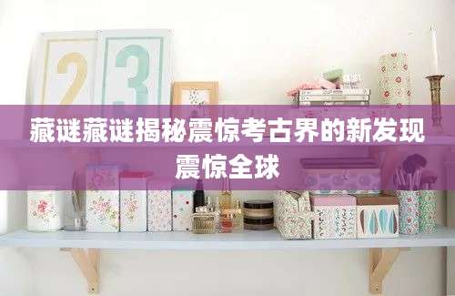 藏谜藏谜揭秘震惊考古界的新发现震惊全球