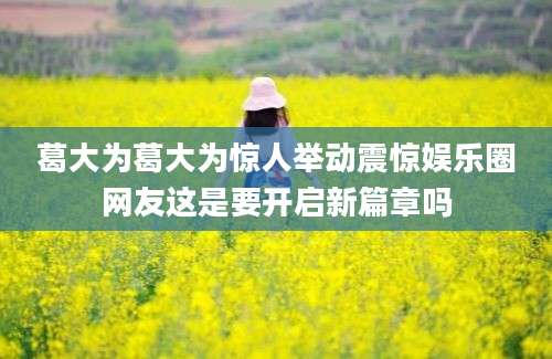 葛大为葛大为惊人举动震惊娱乐圈网友这是要开启新篇章吗