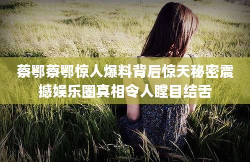 蔡鄂蔡鄂惊人爆料背后惊天秘密震撼娱乐圈真相令人瞠目结舌