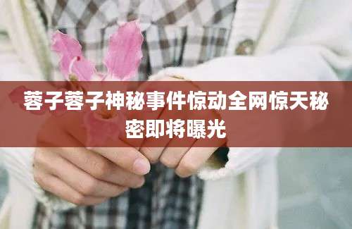 蓉子蓉子神秘事件惊动全网惊天秘密即将曝光
