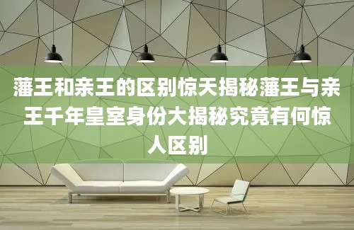 藩王和亲王的区别惊天揭秘藩王与亲王千年皇室身份大揭秘究竟有何惊人区别