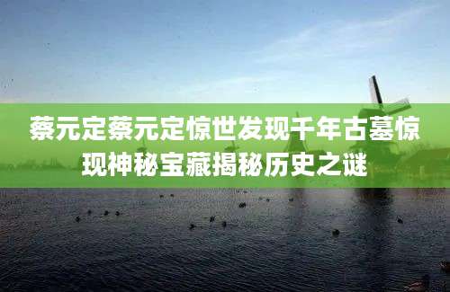 蔡元定蔡元定惊世发现千年古墓惊现神秘宝藏揭秘历史之谜