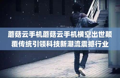 蘑菇云手机蘑菇云手机横空出世颠覆传统引领科技新潮流震撼行业