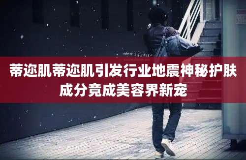 蒂迩肌蒂迩肌引发行业地震神秘护肤成分竟成美容界新宠