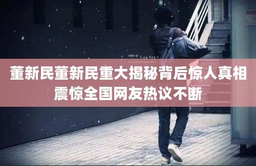 董新民董新民重大揭秘背后惊人真相震惊全国网友热议不断