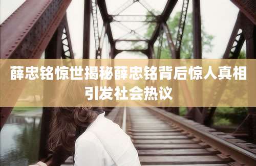 薛忠铭惊世揭秘薛忠铭背后惊人真相引发社会热议