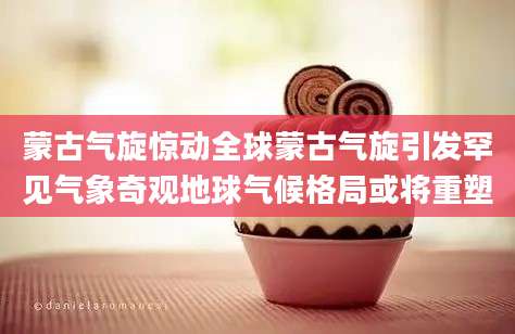 蒙古气旋惊动全球蒙古气旋引发罕见气象奇观地球气候格局或将重塑