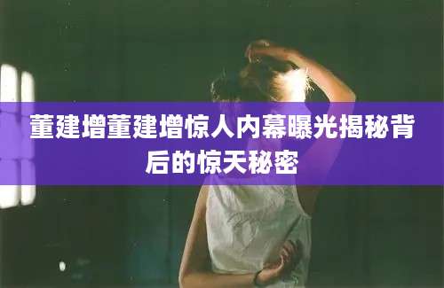 董建增董建增惊人内幕曝光揭秘背后的惊天秘密