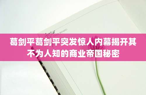 葛剑平葛剑平突发惊人内幕揭开其不为人知的商业帝国秘密