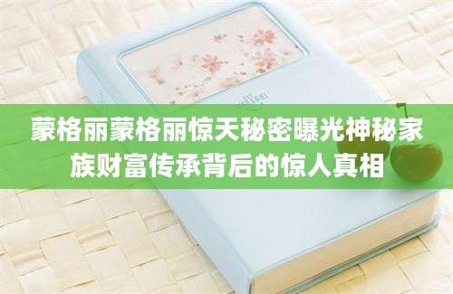 蒙格丽蒙格丽惊天秘密曝光神秘家族财富传承背后的惊人真相
