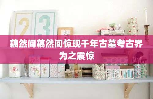 藕然间藕然间惊现千年古墓考古界为之震惊