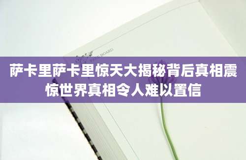 萨卡里萨卡里惊天大揭秘背后真相震惊世界真相令人难以置信