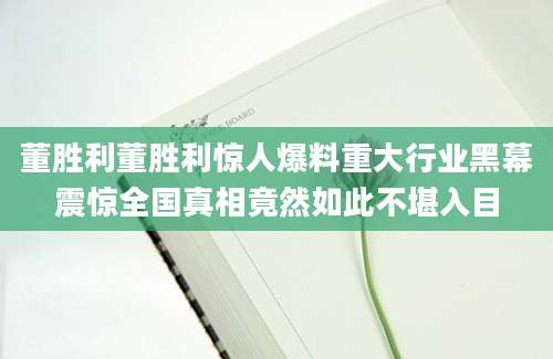董胜利董胜利惊人爆料重大行业黑幕震惊全国真相竟然如此不堪入目