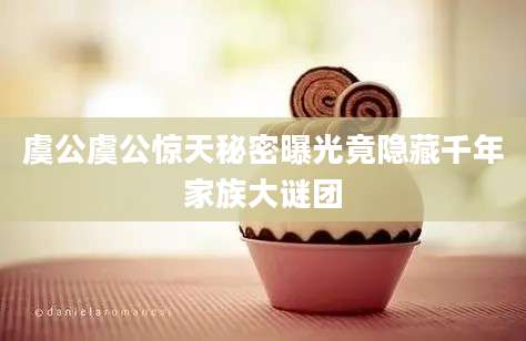 虞公虞公惊天秘密曝光竟隐藏千年家族大谜团