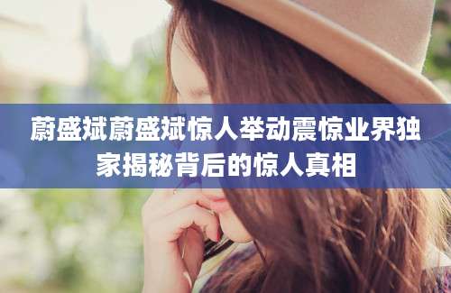 蔚盛斌蔚盛斌惊人举动震惊业界独家揭秘背后的惊人真相