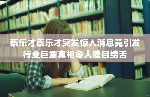 蔡乐才蔡乐才突发惊人消息竟引发行业巨震真相令人瞠目结舌