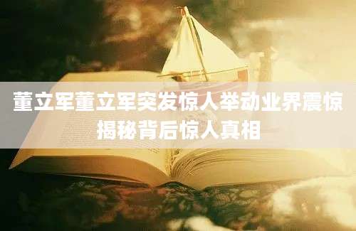 董立军董立军突发惊人举动业界震惊揭秘背后惊人真相
