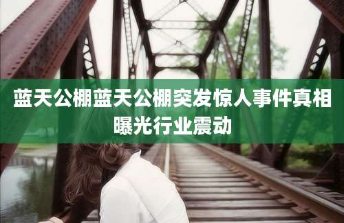 蓝天公棚蓝天公棚突发惊人事件真相曝光行业震动